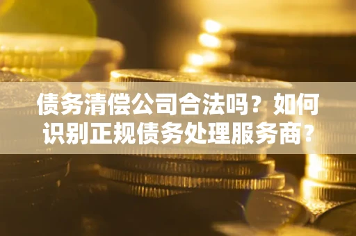 北京债务清偿公司合法吗？如何识别正规债务处理服务商？