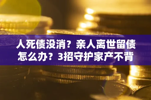 北京人死债没消？亲人离世留债怎么办？3招守护家产不背锅