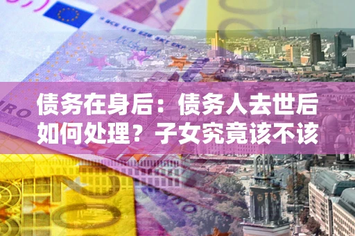 北京债务在身后：债务人去世后如何处理？子女究竟该不该还钱？
