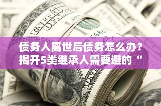 北京债务人离世后债务怎么办？揭开5类继承人需要避的“坑”